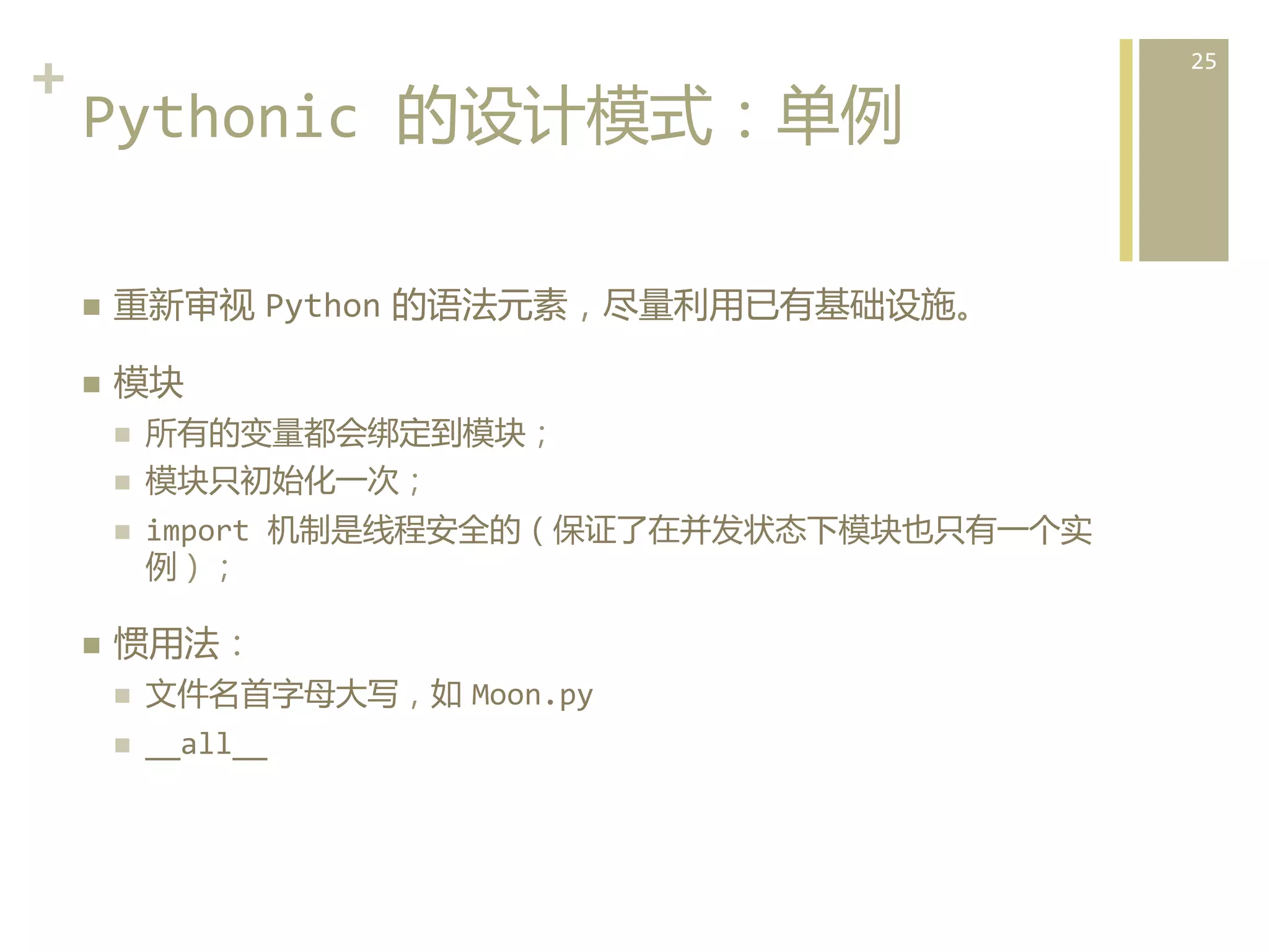 +	
  
Pythonic	
  的设计模式：单例  
n 

重新审视  Python  的语法元素，尽量利用已有基础设施。	
  

n 

模块	
  
n 
n 
n 

n 

所有的变量都会绑定到模块；  
模块只初始化一次；	
  
import	
  机制是线程安全的（保证了在并发状态下模块也只有一个实
例）；  

惯用法：	
  
n 

文件名首字母大写，如  Moon.py	
  

n 

__all__  

25	
  

 