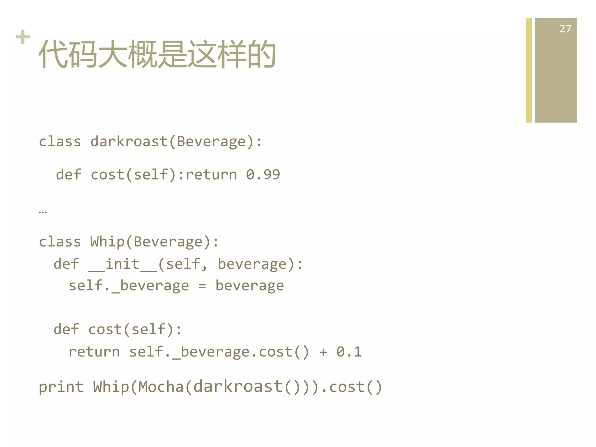 +	
  
代码大概是这样的  
class	
  darkroast(Beverage):	
  
	
  	
  def	
  cost(self):return	
  0.99	
  
…	
  
class	
  Whip(Beverage):	
  
def	
  __init__(self,	
  beverage):	
  
self._beverage	
  =	
  beverage	
  
	
  
def	
  cost(self):	
  
return	
  self._beverage.cost()	
  +	
  0.1	
  

print	
  Whip(Mocha(darkroast())).cost()	
  

27	
  

 