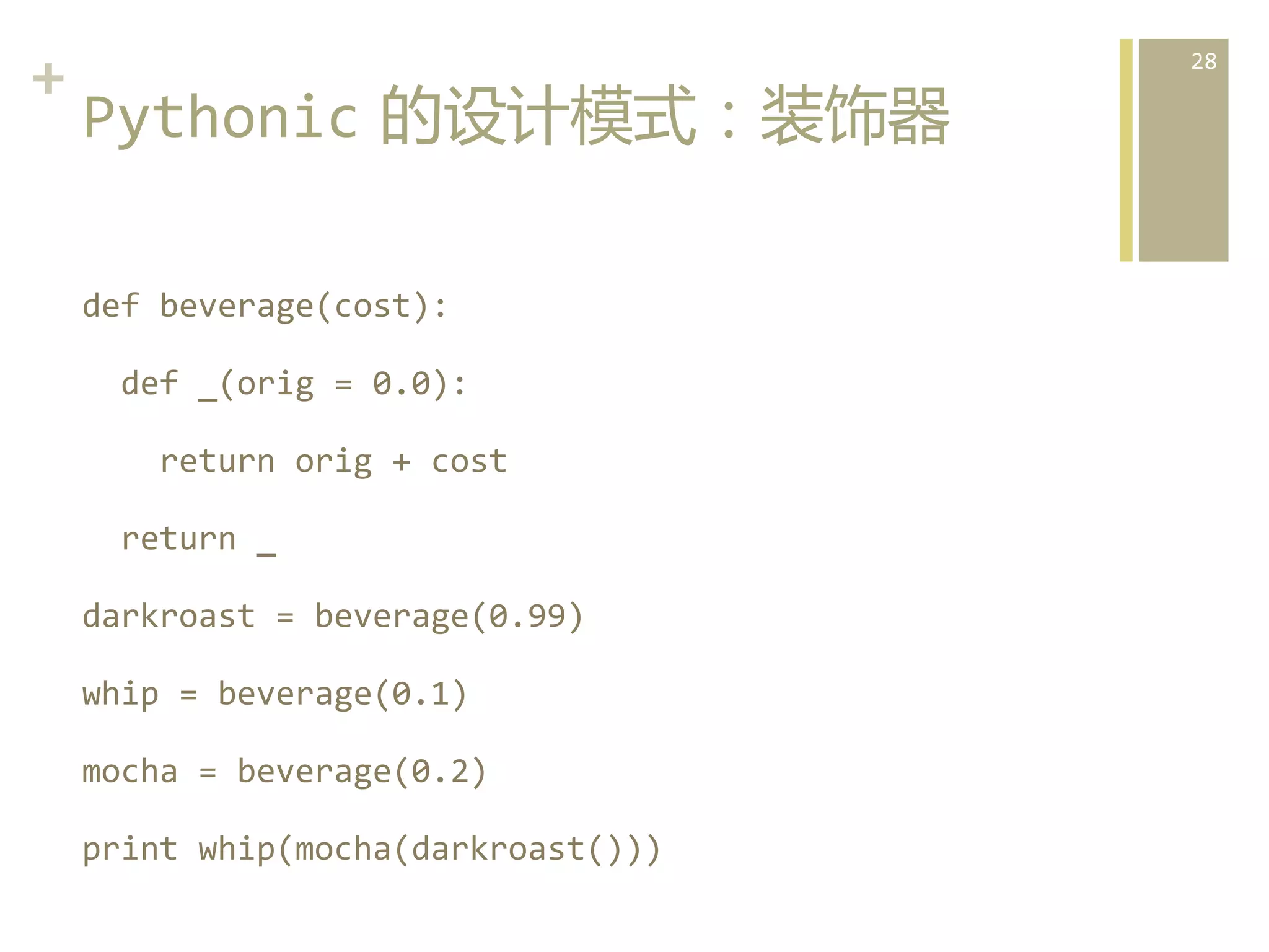 +	
  
Pythonic  的设计模式：装饰器  
def	
  beverage(cost):	
  
	
  	
  def	
  _(orig	
  =	
  0.0):	
  
	
  	
  	
  	
  return	
  orig	
  +	
  cost	
  
	
  	
  return	
  _	
  
darkroast	
  =	
  beverage(0.99)	
  
whip	
  =	
  beverage(0.1)	
  
mocha	
  =	
  beverage(0.2)	
  
print	
  whip(mocha(darkroast()))	
  

28	
  

 