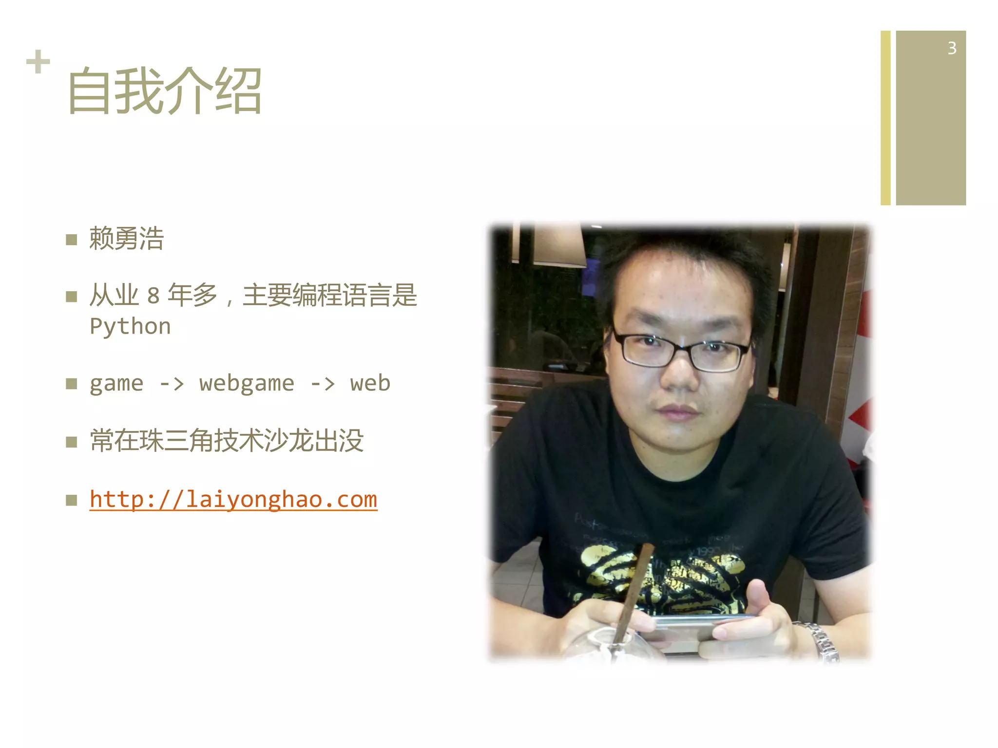 +	
  
自我介绍  
n 
n 

赖勇浩	
  
从业  8  年多，主要编程语言是  
Python	
  

n 

game	
  -­‐>	
  webgame	
  -­‐>	
  web	
  

n 

常在珠三角技术沙龙出没	
  

n 

http://laiyonghao.com	
  

3	
  

 