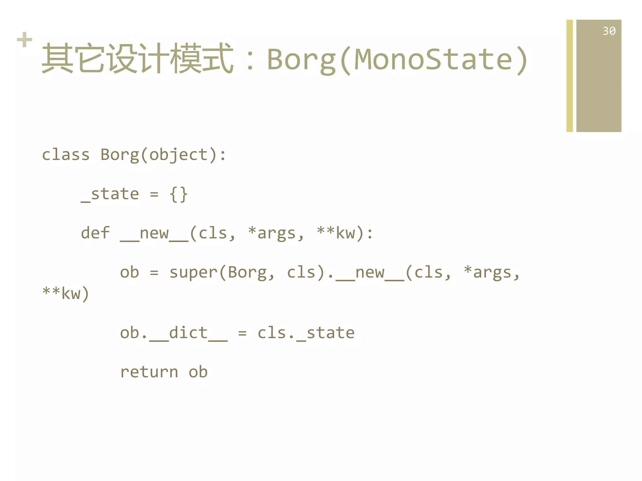 +	
  
其它设计模式：Borg(MonoState)  
class	
  Borg(object):	
  	
  	
  
	
  	
  	
  	
  _state	
  =	
  {}	
  	
  	
  
	
  	
  	
  	
  def	
  __new__(cls,	
  *args,	
  **kw):	
  	
  	
  
	
  	
  	
  	
  	
  	
  	
  	
  ob	
  =	
  super(Borg,	
  cls).__new__(cls,	
  *args,	
  
**kw)	
  	
  	
  
	
  	
  	
  	
  	
  	
  	
  	
  ob.__dict__	
  =	
  cls._state	
  	
  	
  
	
  	
  	
  	
  	
  	
  	
  	
  return	
  ob	
    

30	
  

 