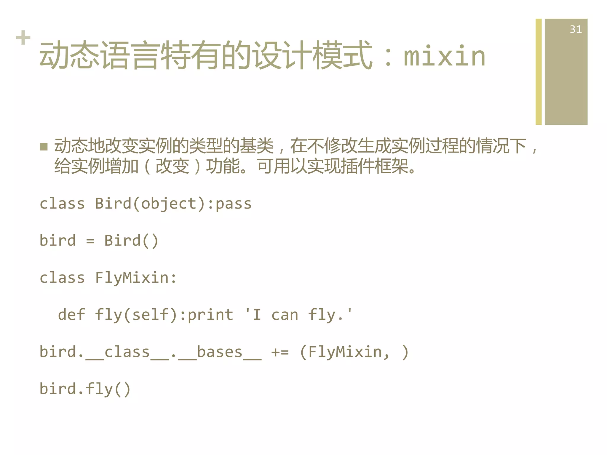 +	
  
动态语言特有的设计模式：mixin  
n 

动态地改变实例的类型的基类，在不修改生成实例过程的情况下，
给实例增加（改变）功能。可用以实现插件框架。	
  

class	
  Bird(object):pass	
  
bird	
  =	
  Bird()	
  
class	
  FlyMixin:	
  
	
  	
  def	
  fly(self):print	
  'I	
  can	
  fly.'	
  
bird.__class__.__bases__	
  +=	
  (FlyMixin,	
  )	
  
bird.fly()	
  

31	
  

 