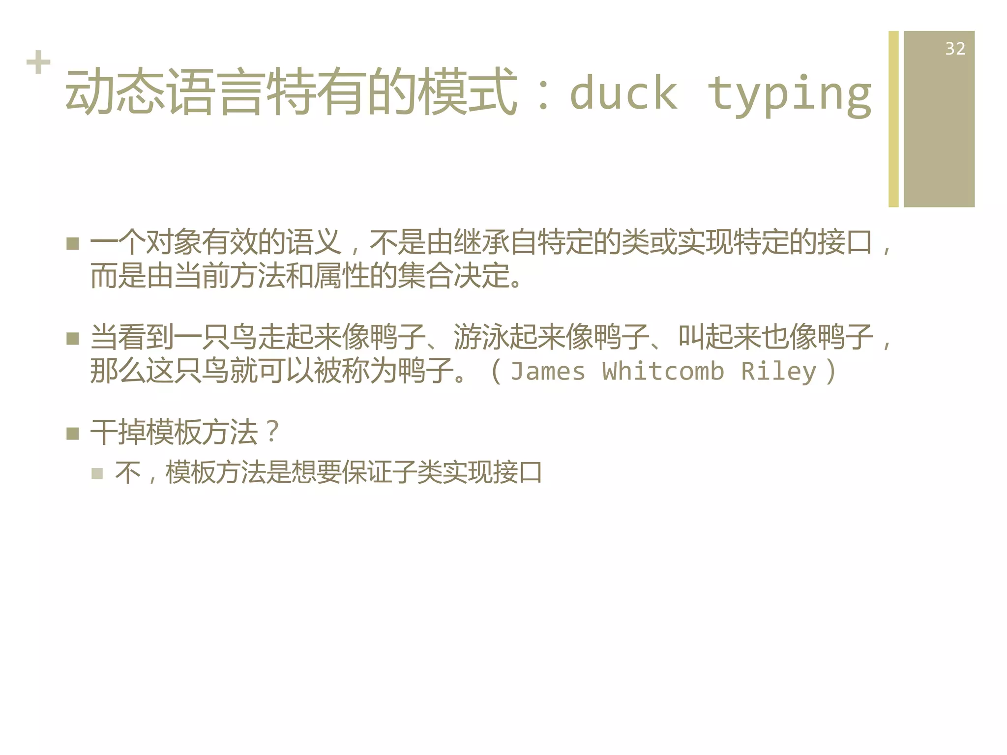 +	
  
动态语言特有的模式：duck	
  typing  
n 

n 

n 

一个对象有效的语义，不是由继承自特定的类或实现特定的接口，
而是由当前方法和属性的集合决定。	
  
当看到一只鸟走起来像鸭子、游泳起来像鸭子、叫起来也像鸭子，
那么这只鸟就可以被称为鸭子。（James	
  Whitcomb	
  Riley）	
  
干掉模板方法？	
  
n 

不，模板方法是想要保证子类实现接口  

32	
  

 