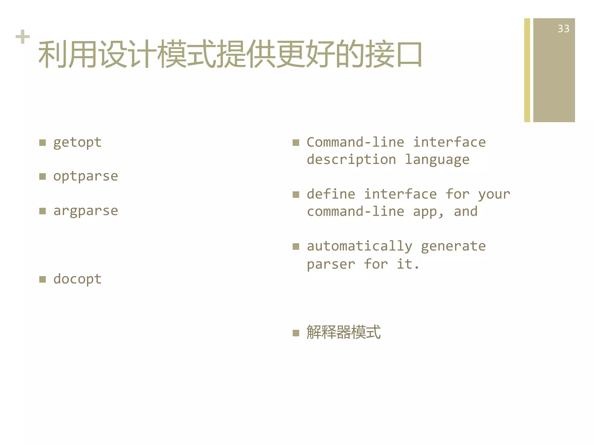 +	
  
利用设计模式提供更好的接口  
n 

getopt	
  

n 

optparse	
  
define	
  interface	
  for	
  your	
  
command-­‐line	
  app,	
  and	
  

n 
n 

Command-­‐line	
  interface	
  
description	
  language	
  

n 
n 

n 

automatically	
  generate	
  
parser	
  for	
  it.	
  

argparse	
  

docopt  

n 

解释器模式  

33	
  

 