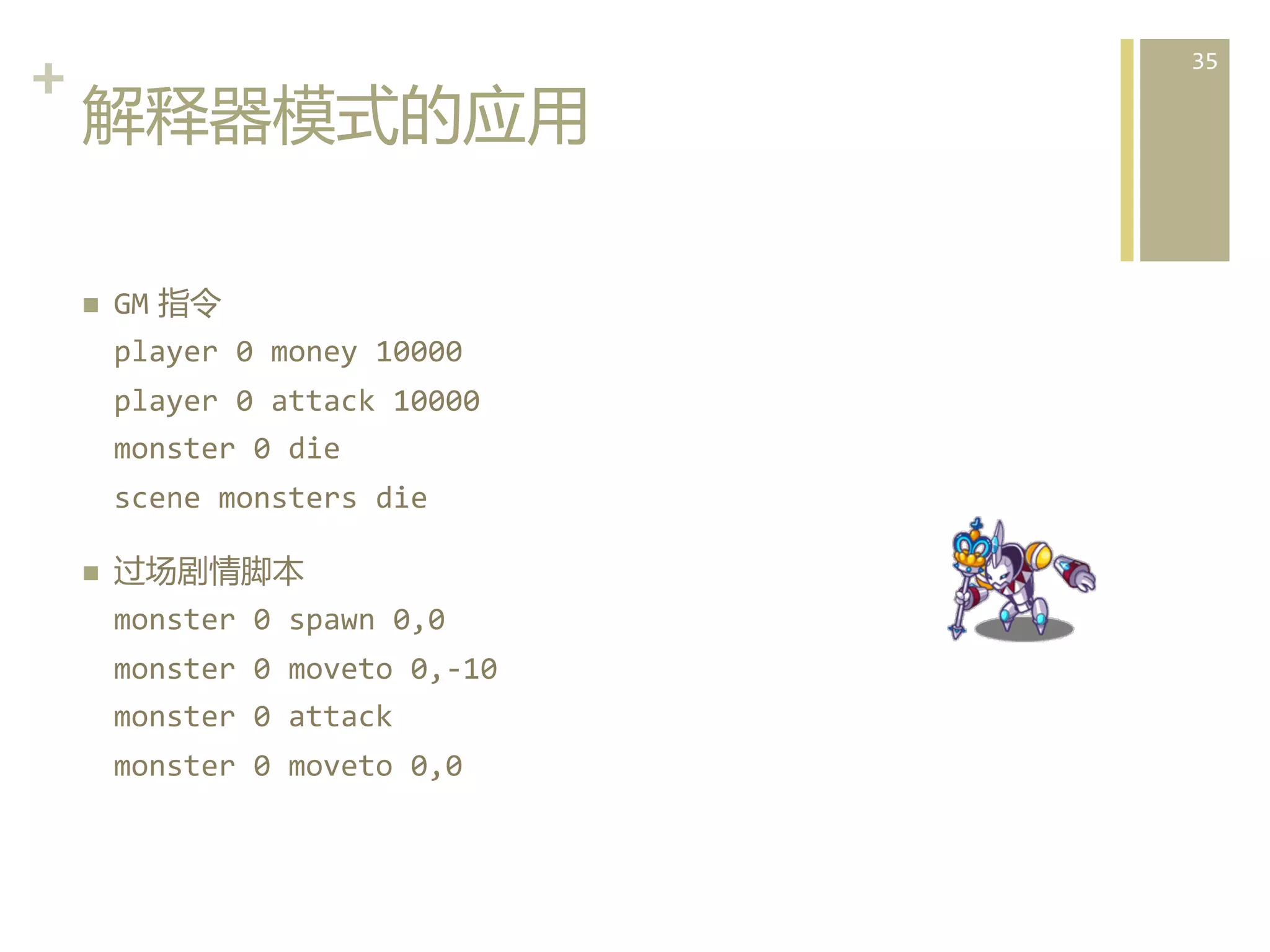 +	
  
解释器模式的应用  
n 

GM  指令	
  
player	
  0	
  money	
  10000	
  
player	
  0	
  attack	
  10000	
  
monster	
  0	
  die	
  
scene	
  monsters	
  die	
  

n 

过场剧情脚本	
  
monster	
  0	
  spawn	
  0,0	
  
monster	
  0	
  moveto	
  0,-­‐10	
  
monster	
  0	
  attack	
  
monster	
  0	
  moveto	
  0,0  

35	
  

 