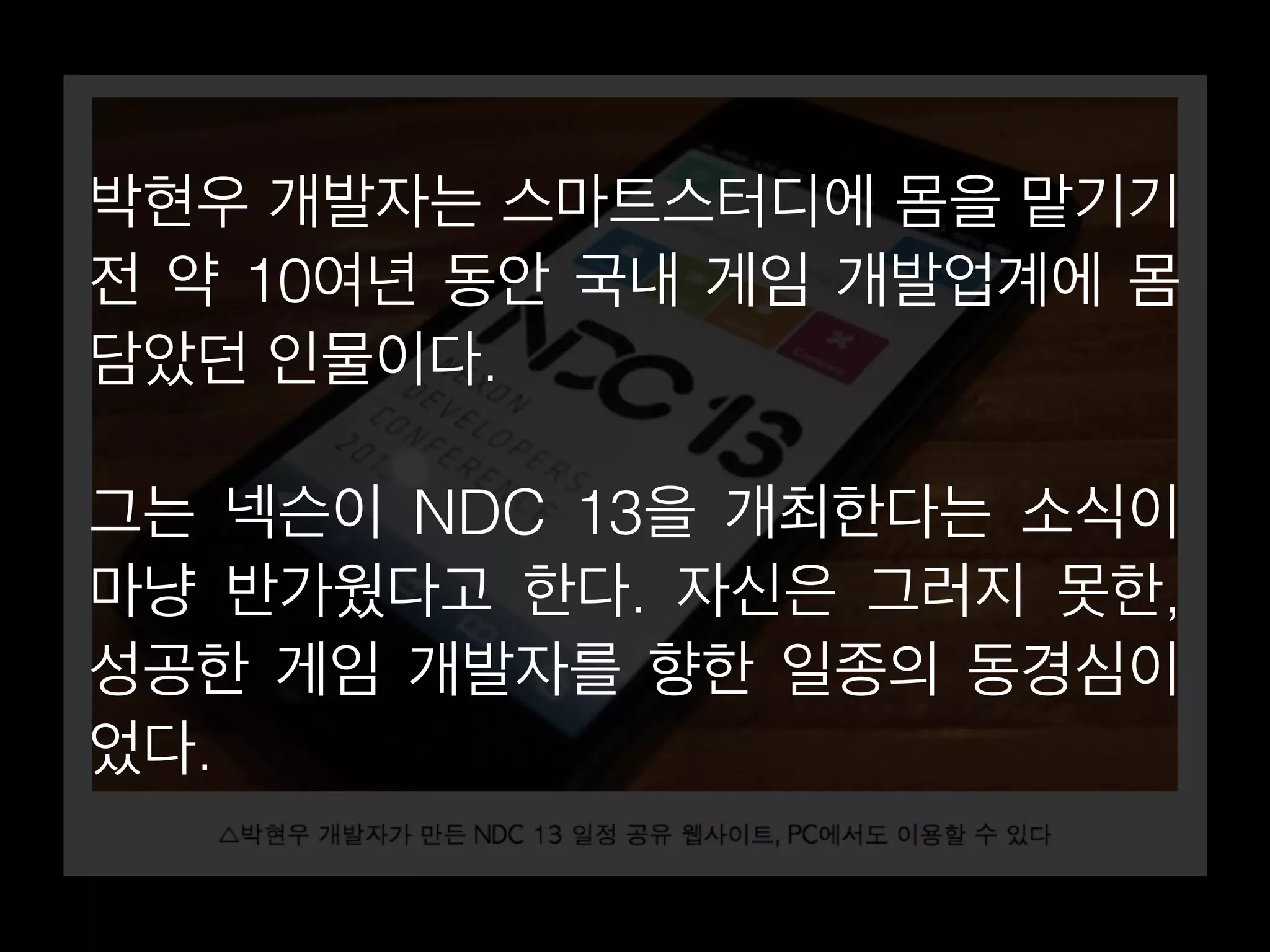 박현우 개발자는 스마트스터디에 몸을 맡기기 
전 약 10여년 동안 국내 게임 개발업계에 몸 
담았던 인물이다. 
그는 넥슨이 NDC 13을 개최한다는 소식이 
마냥 반가웠다고 한다. 자신은 그러지 못한, 
성공한 게임 개발자를 향한 일종의 동경심이 
었다. 
 