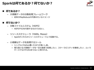 Copyright ? BrainPad Inc. All Rights Reserved.
? ΤǤ뤫
C Ҏģǩ`ηɢIե``
? MapReduceδߤʥ`
? ΤǤʤ
C ɢե륷ƥࣨHDFS
? HDFSS3椹ΤǤϤʤ
C ꥽``飨YARN, Mesos
? SparkΥ꥽``ϤӤ롣
C СҎģʥǩ`Iĩ`
? ץPythonۤ٤S
? AҎģǩ`һٶȤǄI`ӥƥ_Ȥ
`ǤʤФϤޤʤ˼롣
10
SparkϺΤǤ뤫ΤǤʤ
 