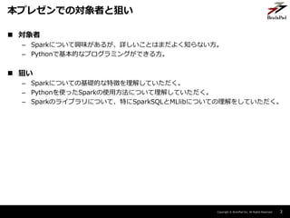 Copyright ? BrainPad Inc. All Rights Reserved.
? 
C SparkˤĤdζ뤬ԔȤϤޤ褯֪ʤ
C PythonǻĤʥץߥ󥰤Ǥ뷽
? Ѥ
C SparkˤĤƤλAĤ؏դ⤷Ƥ
C PythonʹäSparkʹ÷ˤĤ⤷Ƥ
C SparkΥ饤֥ˤĤơؤSparkSQLMLlibˤĤƤ򤷤Ƥ
3
ץ쥼ǤΌߤȾѤ
 