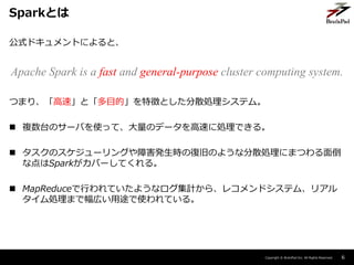 Copyright ? BrainPad Inc. All Rights Reserved.
ʽɥȤˤȡ
Apache Spark is a fast and general-purpose cluster computing system.
Ĥޤꡢ١ȡĿġ؏դȤɢIƥࡣ
? }̨Υ`ФʹäơΥǩ`٤˄IǤ롣
? Υ`󥰤ϺkrΏ;ɤΤ褦ʷɢIˤޤĤ浹
ʵSparkЩ`Ƥ롣
? MapReduceФƤ褦ʥӋ顢쥳ɥƥࡢꥢ
IޤǷڤ;ʹƤ롣
6
SparkȤ
 