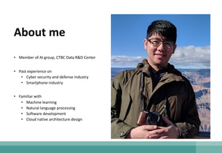 About me
• Member of AI group, CTBC Data R&D Center
• Past experience on
• Cyber security and defense industry
• Smartphone industry
• Familiar with
• Machine learning
• Natural language processing
• Software development
• Cloud native architecture design
 