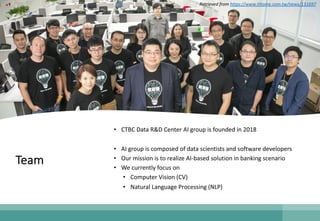 Team
• CTBC Data R&D Center AI group is founded in 2018
• AI group is composed of data scientists and software developers
• Our mission is to realize AI-based solution in banking scenario
• We currently focus on
• Computer Vision (CV)
• Natural Language Processing (NLP)
Retrieved from https://www.ithome.com.tw/news/131697
 