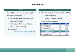 Achievement
NLP
• Pluto: A Deep Learning based Watchdog for
Anti Money Laundering
• First Vertical AI paradigm in RegTech
field in CTBC globally
• Daily reduce 67% human effort on
adverse media screening
• Publication
• https://www.aclweb.org/anthology/W19-5515
CV
• NIST Face Recognition Verification Test (FRVT)
• Rank 35th globally
• Rank 2nd in Taiwan industry
• X-ATM for fraud avoidance
名次 企業名稱 國家 FRR
10 Sensetine(商湯) 中國 0.0092
18 Face++(曠視) 中國 0.0145
26 CyberLink (訊連) 台灣 0.0195
29 Tencent Deepsea (騰訊) 中國 0.0215
35 CTBC BANK (中國信託) 台灣 0.0250
39 Gorilla Technology(大猩猩) 台灣 0.0291
55 Kneron Inc. (耐能) 台灣 0.0902
 