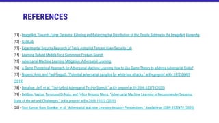 REFERENCES
[11] - ImageNet: Towards Fairer Datasets: Filtering and Balancing the Distribution of the People Subtree in the ImageNet Hierarchy
[12] - GANLab
[13] - Experimental Security Research of Tesla Autopilot Tencent Keen Security Lab
[14] - Learning Robust Models for e-Commerce Product Search
[15] - Adversarial Machine Learning Mitigation: Adversarial Learning
[16] - A Game Theoretical Approach for Adversarial Machine Learning How to Use Game Theory to address Adversarial Risks?
[17] - Nazemi, Amir, and Paul Fieguth. "Potential adversarial samples for white-box attacks." arXiv preprint arXiv:1912.06409
(2019)
[18] - Donahue, Jeff, et al. "End-to-End Adversarial Text-to-Speech." arXiv preprint arXiv:2006.03575 (2020)
[19] - Deldjoo, Yashar, Tommaso Di Noia, and Felice Antonio Merra. "Adversarial Machine Learning in Recommender Systems:
State of the art and Challenges." arXiv preprint arXiv:2005.10322 (2020)
[20] - Siva Kumar, Ram Shankar, et al. "Adversarial Machine Learning-Industry Perspectives." Available at SSRN 3532474 (2020)
 