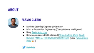 ABOUT
FLÁVIO CLÉSIO
ﬂavioclesio
● Machine Learning Engineer @ Germany
● MSc. in Production Engineering (Computational Intelligence)
● Blog: ﬂavioclesio.com
● Some conferences that I attended (Strata Hadoop World, Spark
Summit, PAPIS.io, The Developers Conference, (Now, PyCon Africa
2020 🎉!)
 