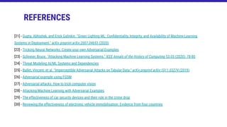 [21] - Gupta, Abhishek, and Erick Galinkin. "Green Lighting ML: Conﬁdentiality, Integrity, and Availability of Machine Learning
Systems in Deployment." arXiv preprint arXiv:2007.04693 (2020)
[22] - Tricking Neural Networks: Create your own Adversarial Examples
[23] - Schneier, Bruce. "Attacking Machine Learning Systems." IEEE Annals of the History of Computing 53.05 (2020): 78-80
[24] - Threat Modeling AI/ML Systems and Dependencies
[25] - Ballet, Vincent, et al. "Imperceptible Adversarial Attacks on Tabular Data." arXiv preprint arXiv:1911.03274 (2019)
[26] - Adversarial example using FGSM
[27] - Adversarial attacks: How to trick computer vision
[28] - Attacking Machine Learning with Adversarial Examples
[29] - The effectiveness of car security devices and their role in the crime drop
[30] - Reviewing the effectiveness of electronic vehicle immobilisation: Evidence from four countries
REFERENCES
 