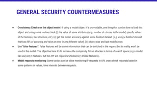 ● Consistency Checks on the object/model: If using a model/object it’s unavoidable, one thing that can be done is load this
object and using some routine check (i) the value of some attributes (e.g. number of classes in the model, speciﬁc values
of the features, tree structure, etc), (ii) get the model accuracy against some holdout dataset (e.g. using a holdout dataset
that has 85% of accuracy and raise an error in any different value), (iii) object size and last modiﬁcation.
● Use “false features”: False features will be some information that can be solicited in the request but in reality, won’t be
used in the model. The objective here it’s to increase the complexity for an attacker in terms of search space (e.g.a model
can use only 9 features, but the API will request 25 features (14 false features)).
● Model requests monitoring: Some tactics can be since monitoring IP requests in API, cross-check requests based in
some patterns in values, time intervals between requests.
GENERAL SECURITY COUNTERMEASURES
 