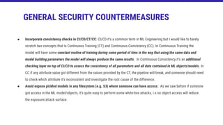 ● Incorporate consistency checks in CI/CD/CT/CC: CI/CD it’s a common term in ML Engineering but I would like to barely
scratch two concepts that is Continuous Training (CT) and Continuous Consistency (CC). In Continuous Training the
model will have some constant routine of training during some period of time in the way that using the same data and
model building parameters the model will always produce the same results. In Continuous Consistency it’s an additional
checking layer on top of CI/CD to assess the consistency of all parameters and all data contained in ML objects/models. In
CC if any attribute value got different from the values provided by the CT, the pipeline will break, and someone should need
to check which attribute it’s inconsistent and investigate the root cause of the difference.
● Avoid expose pickled models in any ﬁlesystem (e.g. S3) where someone can have access: As we saw before if someone
got access in the ML model/objects, it’s quite easy to perform some white-box attacks, i.e.no object access will reduce
the exposure/attack surface.
GENERAL SECURITY COUNTERMEASURES
 