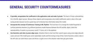 ● If possible, encapsulates the coeﬃcients in the application code and make it private: The heart of those vulnerabilities
it’s in the ML object access. Remove those objects and incorporates only model coeﬃcients and/or rules in the code
(using private classes) can be a good way out to disclose less information about the model.
● Incorporate the concept of Continuous Training in ML Pipeline: The trick here it’s to change the model frequently to
confuse potential attackers (e.g.different positions model features between the API and ML object, check the
reproducibility of results (e.g.accuracy, recall, F1 Score, etc) in the pipeline).
● Use heuristics and rules to prune edge cases: Attackers likes to start test their search space using some edge (absurd)
cases and see if the model gives some exploitable results and ﬁne tuning on top of that. Some heuristics and/or rules in
the API side can catch those cases and throw a cryptic error to the attacker make their job quite harder.
GENERAL SECURITY COUNTERMEASURES
 