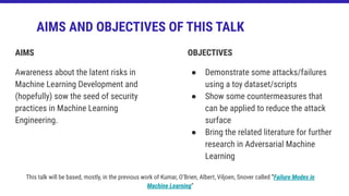AIMS
Awareness about the latent risks in
Machine Learning Development and
(hopefully) sow the seed of security
practices in Machine Learning
Engineering.
AIMS AND OBJECTIVES OF THIS TALK
OBJECTIVES
● Demonstrate some attacks/failures
using a toy dataset/scripts
● Show some countermeasures that
can be applied to reduce the attack
surface
● Bring the related literature for further
research in Adversarial Machine
Learning
This talk will be based, mostly, in the previous work of Kumar, O’Brien, Albert, Viljoen, Snover called “Failure Modes in
Machine Learning”
 
