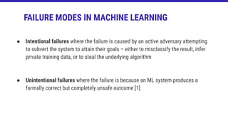 ● Intentional failures where the failure is caused by an active adversary attempting
to subvert the system to attain their goals – either to misclassify the result, infer
private training data, or to steal the underlying algorithm
● Unintentional failures where the failure is because an ML system produces a
formally correct but completely unsafe outcome [1]
FAILURE MODES IN MACHINE LEARNING
 