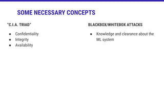 “C.I.A. TRIAD”
● Conﬁdentiality
● Integrity
● Availability
SOME NECESSARY CONCEPTS
BLACKBOX/WHITEBOX ATTACKS
● Knowledge and clearance about the
ML system
 