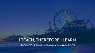 I TEACH, THEREFORE I LEARN
PyCon CZ • Juha-Matti Santala • June 14–16th 2019
 