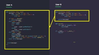 def buzz(num, rule, type):
message = ('clap' if num > 5
else 'buzz!') if num % rule == 0
else num
if type == 'MESSAGE':
print(message)
elif type == 'PIPE':
import piper
pipe = None
try:
pipe = piper.getNewPiper()
except:
pipe = piper.getGlobal()
pipe.send()
elif type == 'LOG':
import logger
print(message)
logger.debug('TYPE: {}'.format(('CLAP' if num > 5
else 'BUZZ') if num % rule == 0 else 'NORMAL'))
else: print(message)
print(message)
...
def buzz(num, rule):
message = ('clap' if num > 5
else 'buzz!') if num % rule == 0
else num
print(message)
def main():
for num in range(1, 10):
buzz(num)
if __name__ == '__main__':
main()
User A User B
...
 