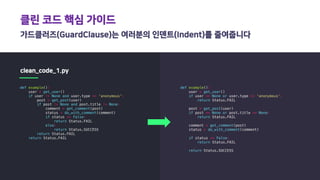 클린 코드 핵심 가이드
가드클러즈(GuardClause)는 여러분의 인덴트(Indent)를 줄여줍니다
clean_code_1.py
def example():
user = get_user()
if user != None and user.type == 'anonymous':
post = get_post(user)
if post != None and post.title != None:
comment = get_comment(post)
status = do_with_comment(comment)
if status == False:
return Status.FAIL
else:
return Status.SUCCESS
return Status.FAIL
return Status.FAIL
def example():
user = get_user()
if user == None or user.type == 'anonymous':
return Status.FAIL
post = get_post(user)
if post == None or post.title == None:
return Status.FAIL
comment = get_comment(post)
status = do_with_comment(comment)
if status == False:
return Status.FAIL
return Status.SUCCESS
 