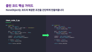 클린 코드 핵심 가이드
NoneObject는 코드의 복잡한 조건을 간단하게 만들어줍니다
clean_code_2.py
def example():
user = get_user()
if user == None or user.type == 'anonymous':
return Status.FAIL
post = get_post(user)
if post == None or post.title == None:
return Status.FAIL
comment = get_comment(post)
status = do_with_comment(comment)
if status == False:
return Status.FAIL
return Status.SUCCESS
def example():
user = get_user()
if user.get('type') == None:
return Status.FAIL
post = get_post(user)
if post.get('title') == None:
return Status.FAIL
comment = get_comment(post)
status = do_with_comment(comment)
if status == False:
return Status.FAIL
return Status.SUCCESS
 
