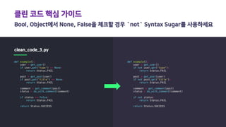클린 코드 핵심 가이드
Bool, Object에서 None, False을 체크할 경우 `not` Syntax Sugar를 사용하세요
clean_code_3.py
def example():
user = get_user()
if user.get('type') == None:
return Status.FAIL
post = get_post(user)
if post.get('title') == None:
return Status.FAIL
comment = get_comment(post)
status = do_with_comment(comment)
if status == False:
return Status.FAIL
return Status.SUCCESS
def example():
user = get_user()
if not user.get('type'):
return Status.FAIL
post = get_post(user)
if not post.get('title'):
return Status.FAIL
comment = get_comment(post)
status = do_with_comment(comment)
if not status:
return Status.FAIL
return Status.SUCCESS
 