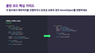 클린 코드 핵심 가이드
각 함수에서 예외처리를 진행하거나 유효성 오류의 경우 NoneObject를 반환하세요
clean_code_4.py
def example():
user = get_user()
if not user.get('type'):
return Status.FAIL
post = get_post(user)
if not post.get('title'):
return Status.FAIL
comment = get_comment(post)
status = do_with_comment(comment)
if not status:
return Status.FAIL
return Status.SUCCESS
def example():
user = get_user()
post = get_post(user)
comment = get_comment(post)
status = do_with_comment(comment)
if not status:
return Status.FAIL
return Status.SUCCESS
 