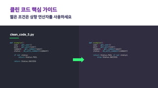 클린 코드 핵심 가이드
짧은 조건은 삼항 연산자를 사용하세요
clean_code_5.py
def example():
user = get_user()
post = get_post(user)
comment = get_comment(post)
status = do_with_comment(comment)
if not status:
return Status.FAIL
return Status.SUCCESS
def example():
user = get_user()
post = get_post(user)
comment = get_comment(post)
status = do_with_comment(comment)
return Status.FAIL if not status
else Status.SUCCESS
 