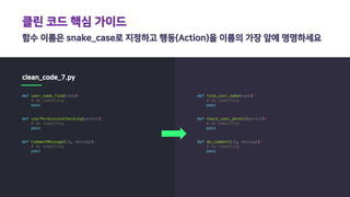 클린 코드 핵심 가이드
함수 이름은 snake_case로 지정하고 행동(Action)을 이름의 가장 앞에 명명하세요
clean_code_7.py
def user_name_find(name):
# do something
pass
def userPermissionChecking(permit):
# do something
pass
def CommentMessage(id, message):
# do something
pass
def find_user_name(name):
# do something
pass
def check_user_permit(permit):
# do something
pass
def do_comment(id, message):
# do something
pass
 