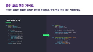 클린 코드 핵심 가이드
주석이 필요한 복잡한 로직은 함수로 분리하고, 함수 명을 주석 대신 사용하세요
clean_code_8.py
def example():
user = getUser()
post = getPost(user)
if not post:
return Status.FAIL
# remove post with admin
if is_user_admin(user):
remove_post(post.id)
send_log(user.id)
send_log(post.owner)
else:
send_error(user.id)
return Status.SUCCESS
def example():
user = getUser()
post = getPost(user)
if not post: return Status.FAIL
remove_post_with_admin(post, user)
return Status.SUCCESS
def remove_post_with_admin(post, user):
if is_user_admin(user):
remove_post(post.id)
send_log(user.id)
send_log(post.owner)
else: send_error(user.id)
 
