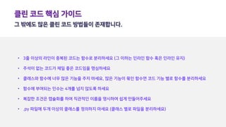 클린 코드 핵심 가이드
그 밖에도 많은 클린 코드 방법들이 존재합니다.
• 3줄 이상의 라인이 중복된 코드는 함수로 분리하세요 (그 이하는 인라인 함수 혹은 인라인 유지)
• 주석이 없는 코드가 제일 좋은 코드임을 명심하세요
• 클래스와 함수에 너무 많은 기능을 주지 마세요, 많은 기능이 묶인 함수면 코드 기능 별로 함수를 분리하세요
• 함수에 부여되는 인수는 4개를 넘지 않도록 하세요
• 복잡한 조건은 캡슐화를 하여 직관적인 이름을 명시하여 쉽게 만들어주세요
• .py 파일에 두개 이상의 클래스를 정의하지 마세요 (클래스 별로 파일을 분리하세요)
 