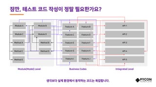잠깐, 테스트 코드 작성이 정말 필요한가요?
Module A Module B
Method A Method B
Module C Module D
Method C
Method E
Method D
API 1
API 3
API 2
API 4
API 5
Feature A Feature B
Feature C Feature D
Feature E Feature F
Feature G Feature H
Feature I Feature J
Module(Model) Level Business Codes Integrated Level
생각보다 실제 환경에서 동작하는 코드는 복잡합니다.
 