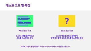 테스트 코드 별 특징
White Box Test
?
Black Box Test
코드의 내부를 들여다보고
코드를 테스트하는 방식
코드의 내부를 모르는 상태에서
입력 값과 출력 값으로 코드를 테스트하는 방식
테스트 대상의 환경에 따라 크게 두가지 방식의 테스트 방법이 있습니다.
 