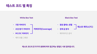 테스트 코드 별 특징
White Box Test Black Box Test
• 구문 커버리지
• 조건/분기 커버리지
• MC/DC 커버리지
• 제어 흐름 그래프
• 동등 클래스 분할
• 경계 값 분석
• 페어와이즈 분석
테스트 코드의 큰 두가지 분류에 따라 접근하는 방법도 서로 달라집니다.
커버리지(Coverage)
테스트 케이스(TC)
 
