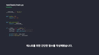 __VERSION__ = '0.0.1'
def sum(a, b):
return a + b
def get_version():
return __VERSION__
if __name__ == '__main__':
sum_num = sum(1, 2) # 1 + 2 = 3
version = get_version() # 0.0.1
print('sum', sum_num)
print('version', version)
테스트를 위한 간단한 함수를 작성해봤습니다.
test/basic/main.py
 