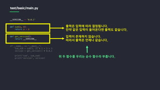 __VERSION__ = '0.0.1'
def sum(a, b):
return a + b
def get_version():
return __VERSION__
if __name__ == '__main__':
sum_num = sum(1, 2) # 1 + 2 = 3
version = get_version() # 0.0.1
print('sum', sum_num)
print('version', version)
test/basic/main.py
출력은 입력에 따라 결정됩니다.
만약 같은 입력이 들어온다면 출력도 같습니다.
입력이 존재하지 않습니다.
따라서 출력은 언제나 같습니다.
위 두 함수를 우리는 순수 함수라 부릅니다.
 