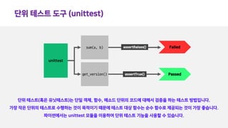 단위 테스트 도구 (unittest)
단위 테스트(혹은 유닛테스트)는 단일 객체, 함수, 메소드 단위의 코드에 대해서 검증을 하는 테스트 방법입니다.
가장 작은 단위의 테스트로 수행하는 것이 목적이기 때문에 테스트 대상 함수는 순수 함수로 제공되는 것이 가장 좋습니다.
파이썬에서는 unittest 모듈을 이용하여 단위 테스트 기능을 사용할 수 있습니다.
sum(a, b)
get_version()
unittest
assertRaises()
assertTrue()
Failed
Passed
 