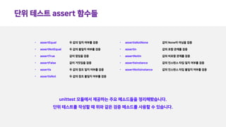 단위 테스트 assert 함수들
unittest 모듈에서 제공하는 주요 메소드들을 정리해봤습니다.
단위 테스트를 작성할 때 위와 같은 검증 메소드를 사용할 수 있습니다.
• assertEqual
• assertNotEqual
• assertTrue
• assertFalse
• assertIs
• assertIsNot
• assertIsNotNone
• assertIn
• assertNotIn
• assertIsInstance
• assertNotIsInstance
두 값의 일치 여부를 검증
두 값의 불일치 여부를 검증
값이 참임을 검증
값이 거짓임을 검증
두 값의 참조 일치 여부를 검증
두 값의 참조 불일치 여부를 검증
값이 None이 아님을 검증
값의 포함 관계를 검증
값의 비포함 관계를 검증
값의 인스턴스 타입 일치 여부를 검증
값의 인스턴스 타입 불일치 여부를 검증
 
