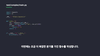 import requests
import re
_URL_ = 'https://pycon.kr'
def sum(a, b):
res = requests.get(_URL_)
year = int(re.findall(r'd+', res.url)[0])
if year == 2018:
return a + b
return -1
if __name__ == '__main__':
print(sum(1, 2))
이번에는 조금 더 복잡한 분기를 가진 함수를 작성합니다.
test/complex/main.py
 