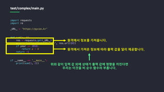 import requests
import re
_URL_ = 'https://pycon.kr'
def sum(a, b):
res = requests.get(_URL_)
year = int(re.findall(r'd+', res.url)[0])
if year == 2018:
return a + b
return -1
if __name__ == '__main__':
print(sum(1, 2))
test/complex/main.py
원격에서 정보를 가져옵니다.
원격에서 가져온 정보에 따라 출력 값을 달리 제공합니다.
위와 같이 입력 값 외에 상태가 출력 값에 영향을 끼친다면
우리는 이것을 비 순수 함수라 부릅니다.
 