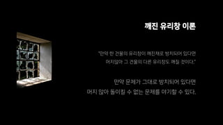 깨진 유리창 이론
“만약 한 건물의 유리창이 깨진채로 방치되어 있다면
머지않아 그 건물의 다른 유리창도 깨질 것이다.”
만약 문제가 그대로 방치되어 있다면
머지 않아 돌이킬 수 없는 문제를 야기할 수 있다.
 