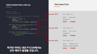 import unittest
from main import sum
class TestComplexFunctions(unittest.TestCase):
def test_sum(self):
target = sum(3, 4)
expected = 7
self.assertEqual(target, expected)
def test_sum_with_negative_args(self):
target = sum(-1, 5)
expected = 4
self.assertEqual(target, expected)
def test_sum_with_none(self):
with self.assertRaises(TypeError):
sum(None, 2)
test/complex/test_main.py Test Cases (TCs)
TC1
Given (a=3, b=4)
Expected 7
Actual -1 (Failed)
func sum(a, b)
TC2
Given (a=-1, b=5)
Expected 4
Actual -1 (Failed)
func sum(a, b)
TC3
Given (a=None, b=2)
Expected raise Exception
Actual -1 (Failed)
func sum(a, b)
하지만 아마도 내년 PYCON에서는
모두 에러가 발생할 것입니다.
 