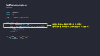 import requests
import re
_URL_ = 'https://pycon.kr'
def sum(a, b):
res = requests.get(_URL_)
year = int(re.findall(r'd+', res.url)[0])
if year == 2018:
return a + b
return -1
if __name__ == '__main__':
print(sum(1, 2))
test/complex/main.py
여기서 문제는 우리의 테스트 코드에서
원격 정보를 제어할 수 없어서 발생하고 있습니다.
 