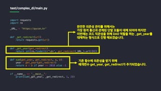 import requests
import re
_URL_ = 'https://pycon.kr'
def _get_redirect(url):
return requests.get(url)
def _get_year(get_redirect):
return int(re.findall(r'd+', get_redirect(_URL_).url)[0])
def sum(get_year, get_redirect, a, b):
year = get_year(get_redirect)
return a + b if year == 2018 else -1
if __name__ == '__main__':
print(sum(_get_year, _get_redirect, 1, 2))
test/complex_di/main.py
완전한 의존성 관리를 위해서는
가장 원격 통신과 관계된 단말 모듈이 대체 되어야 하지만
이번에는 코드 직관성을 위해 DAO 역할을 하는 _get_year를
대체하는 형식으로 진행 해보겠습니다.
기존 함수에 의존성을 받기 위해
매개변수 get_year, get_redirect가 추가되었습니다.
 