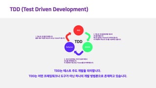 TDD (Test Driven Development)
TDD는 테스트 주도 개발을 의미합니다.
TDD는 어떤 프레임워크나 도구가 아닌 하나의 개발 방법론으로 존재하고 있습니다.
RED
GREENRefactor
1. 테스트 코드를 작성합니다.
물론 새로 작성한 테스트 코드는 Failed가 됩니다.
2. 테스트 코드를 통과할 정도의
코드를 채웁니다.
테스트 결과는 Passed가 되어야 합니다.
이 과정에서 테스트 코드를 수정하면 안됩니다.
3. 코드의 동작에는 차이가 없게 하면서
코드를 최적화합니다.
이 과정에서 테스트는 Passed를 유지해야합니다.
TDD
 