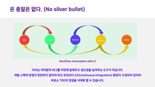 은 총알은 없다. (No silver bullet)
TDD는 여러분의 버그를 미연에 없애주고 생산성을 높여주는 도구가 아닙니다.
개발 스팩의 변경이 빈번하지 않아야 하고 무엇보다 CI(Continuous Integration) 환경이 구성되어 있어야
비로소 TDD의 장점을 극대화 할 수 있습니다.
RED GREEN Refactor
In
Review
Deploy
Workflow Automation with CI
 